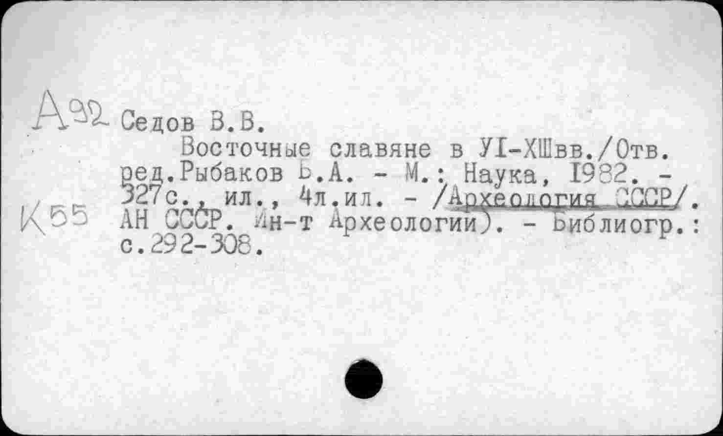 ﻿Седов З.В.
Восточные славяне в У1-ХШвв./0тв. ред.Рыбаков Ь.А. - М.: Наука, 1982. -/	327 с . ил., 4л,и л. - /Адує оладия,. СССР/.
АН СССР, уін-т Археологии;. - Ьиблиогр. : с. 29 2- 308.
